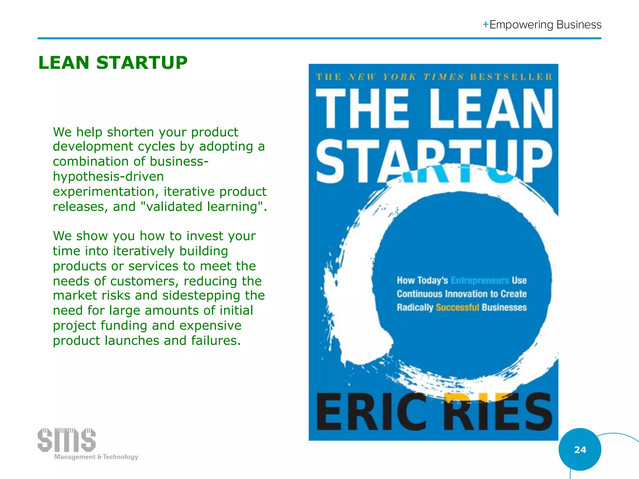 24
LEAN STARTUP
We help shorten your product
development cycles by adopting a
combination of business-
hypothesis-driven
experimentation, iterative product
releases, and "validated learning".
We show you how to invest your
time into iteratively building
products or services to meet the
needs of customers, reducing the
market risks and sidestepping the
need for large amounts of initial
project funding and expensive
product launches and failures.
 