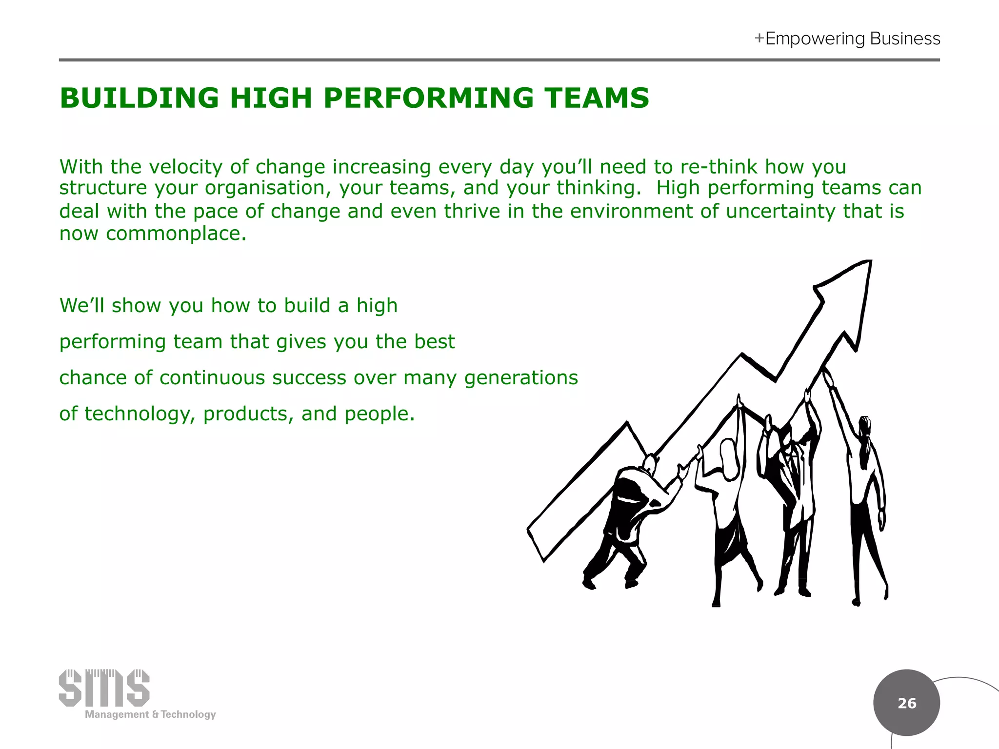 26
BUILDING HIGH PERFORMING TEAMS
With the velocity of change increasing every day you’ll need to re-think how you
structure your organisation, your teams, and your thinking. High performing teams can
deal with the pace of change and even thrive in the environment of uncertainty that is
now commonplace.
We’ll show you how to build a high
performing team that gives you the best
chance of continuous success over many generations
of technology, products, and people.
 
