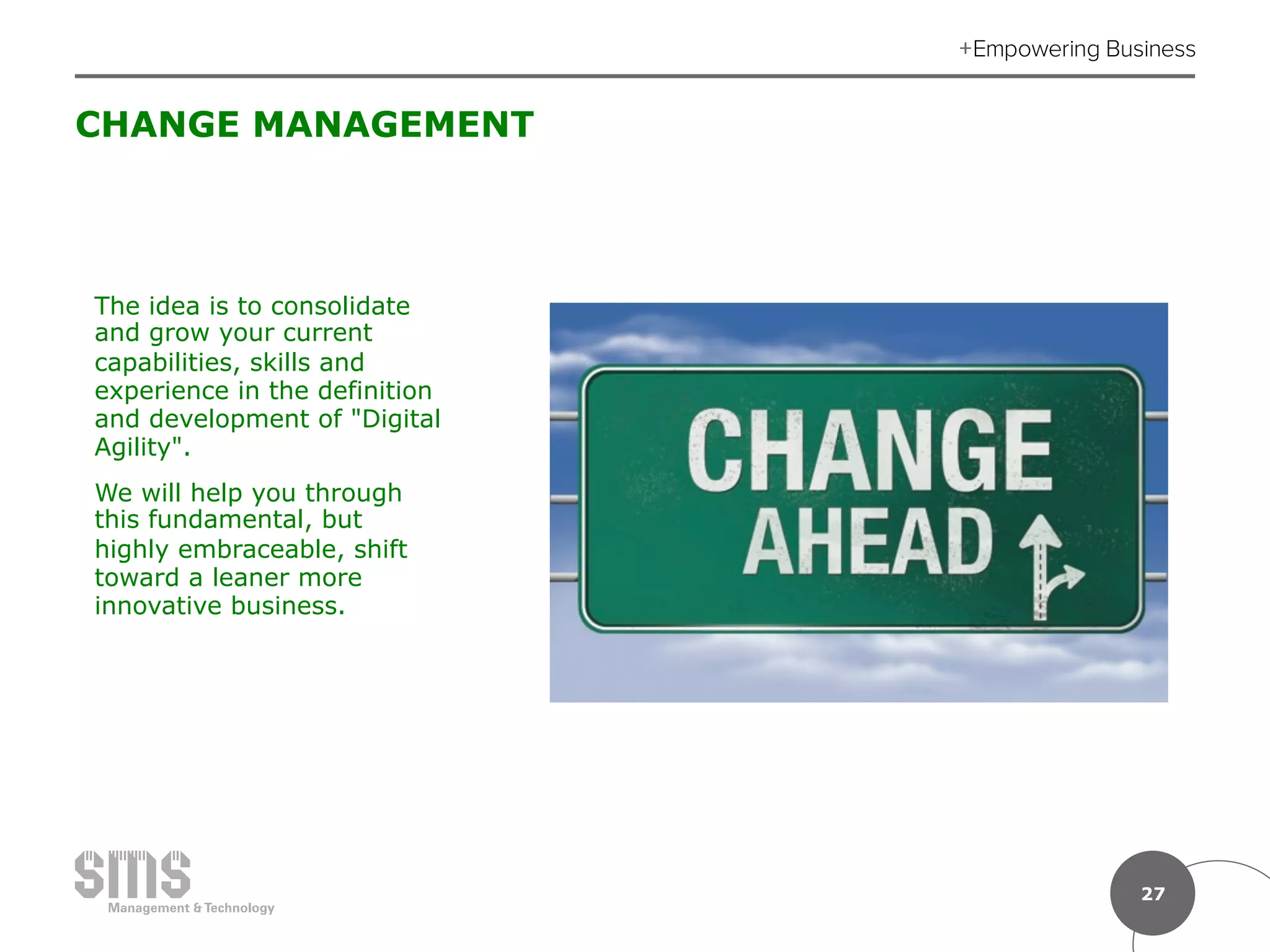 27
CHANGE MANAGEMENT
The idea is to consolidate
and grow your current
capabilities, skills and
experience in the definition
and development of "Digital
Agility".
We will help you through
this fundamental, but
highly embraceable, shift
toward a leaner more
innovative business.
 
