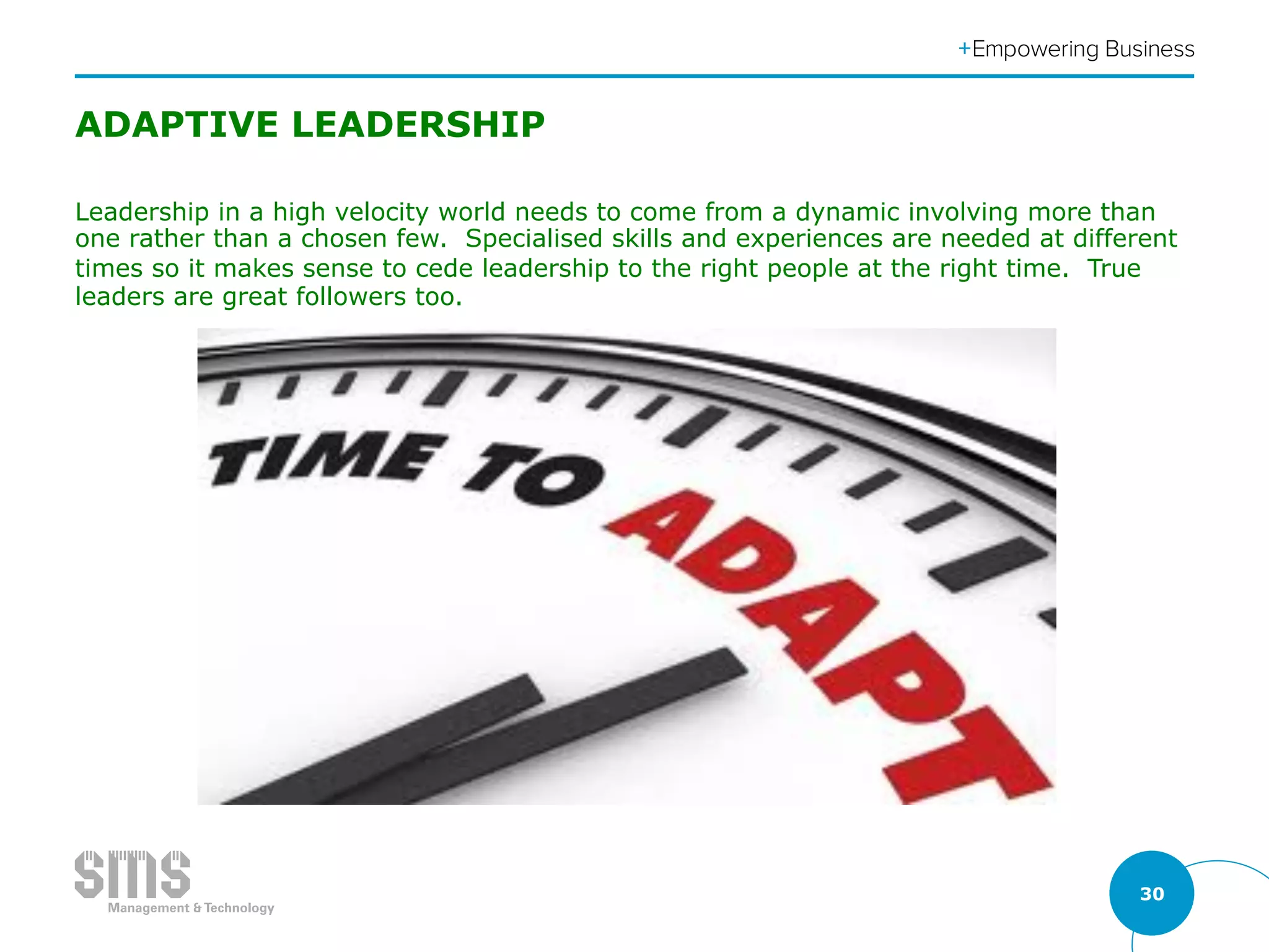 30
ADAPTIVE LEADERSHIP
Leadership in a high velocity world needs to come from a dynamic involving more than
one rather than a chosen few. Specialised skills and experiences are needed at different
times so it makes sense to cede leadership to the right people at the right time. True
leaders are great followers too.
 