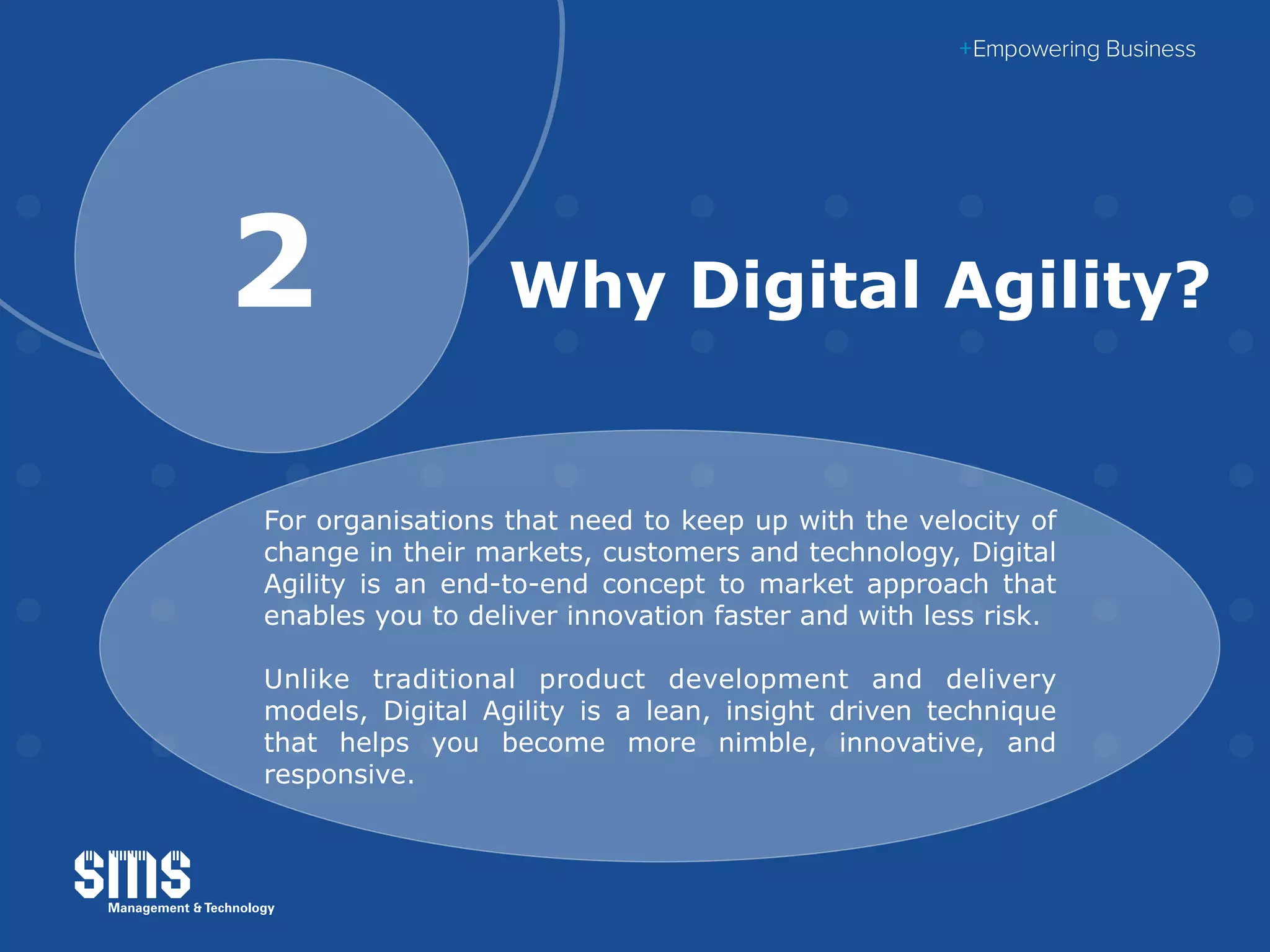 Why Digital Agility?2
For organisations that need to keep up with the velocity of
change in their markets, customers and technology, Digital
Agility is an end-to-end concept to market approach that
enables you to deliver innovation faster and with less risk.
Unlike traditional product development and delivery
models, Digital Agility is a lean, insight driven technique
that helps you become more nimble, innovative, and
responsive.
 