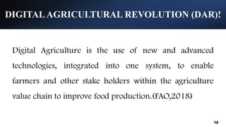 DIGITALAGRICULTURAL REVOLUTION (DAR)!
12
Digital Agriculture is the use of new and advanced
technologies, integrated into one system, to enable
farmers and other stake holders within the agriculture
value chain to improve food production.(FAO,2018)
 
