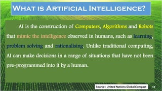 17
What is Artificial Intelligence?
AI is the construction of Computers, Algorithms and Robots
that mimic the intelligence observed in humans, such as learning,
problem solving and rationalising. Unlike traditional computing,
AI can make decisions in a range of situations that have not been
pre-programmed into it by a human.
Source : United Nations Global Compact 17
 