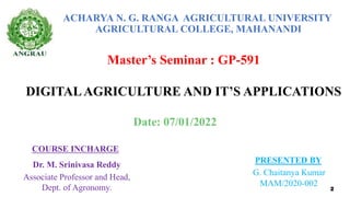 ACHARYA N. G. RANGA AGRICULTURAL UNIVERSITY
AGRICULTURAL COLLEGE, MAHANANDI
Master’s Seminar : GP-591
DIGITALAGRICULTURE AND IT’S APPLICATIONS
COURSE INCHARGE
Dr. M. Srinivasa Reddy
Associate Professor and Head,
Dept. of Agronomy.
PRESENTED BY
G. Chaitanya Kumar
MAM/2020-002
2
Date: 07/01/2022
 