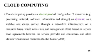 CLOUD COMPUTING
• Cloud computing provides a shared pool of configurable IT resources (e.g.
processing, network, software, information and storage) on demand, as a
scalable and elastic service, through a networked infrastructure, on a
measured basis, which needs minimal management effort, based on service
level agreements between the service provider and consumers, and often
utilizes virtualization resources. (Sushil Kumar ,2016)
27
 