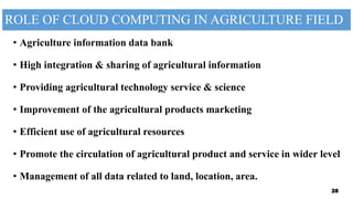 ROLE OF CLOUD COMPUTING IN AGRICULTURE FIELD
• Agriculture information data bank
• High integration & sharing of agricultural information
• Providing agricultural technology service & science
• Improvement of the agricultural products marketing
• Efficient use of agricultural resources
• Promote the circulation of agricultural product and service in wider level
• Management of all data related to land, location, area.
28
 