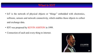 • IoT is the network of physical objects or “things’’ embedded with electronics,
software, sensors and network connectivity, which enables these objects to collect
and exchange data.
• IOT was proposed by KEVIN ASHTON in 1999.
• Connection of each and every thing to internet.
31
 