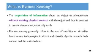 What is Remote Sensing?
• The acquisition of information about an object or phenomenon
without making physical contact with the object and thus in contrast
to on-site observation, especially earth.
• Remote sensing generally refers to the use of satellites or aircrafts-
based sensor technologies to detect and classify objects on earth both
on land and the waterbodies.
38
 