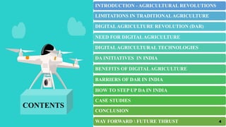 INTRODUCTION - AGRICULTURAL REVOLUTIONS
LIMITATIONS IN TRADITIONALAGRICULTURE
DIGITALAGRICULTURE REVOLUTION (DAR)
NEED FOR DIGITALAGRICULTURE
DIGITALAGRICULTURAL TECHNOLOGIES
DA INITIATIVES IN INDIA
BENEFITS OF DIGITALAGRICULTURE
BARRIERS OF DAR IN INDIA
HOW TO STEP UP DA IN INDIA
CASE STUDIES
CONCLUSION
WAY FORWARD  FUTURE THRUST
CONTENTS
4
 