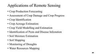 Applications of Remote Sensing
• Crop Production Forecasting
• Assessment of Crop Damage and Crop Progress
• Crop Identification
• Crop Acreage Estimation:
• Crop Yield Modelling and Estimation
• Identification of Pests and Disease Infestation
• Soil Moisture Estimation
• Soil Mapping
• Monitoring of Droughts
• Water Resources Mapping
41
 