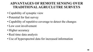 ADVANTAGES OF REMOTE SENSING OVER
TRADITIONALAGRUCLUTRE SURVEYS
• Capability of synoptic view
• Potential for fast survey
• Capability of repetitive coverage to detect the changes
• Low cost involvement
• Higher accuracy
• Real time data analysis
• Use of hyperspectral data for increased information
42
 