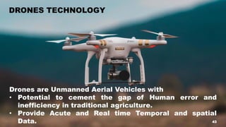 43
DRONES TECHNOLOGY
Drones are Unmanned Aerial Vehicles with
• Potential to cement the gap of Human error and
inefficiency in traditional agriculture.
• Provide Acute and Real time Temporal and spatial
Data. 43
 