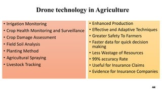 Drone technology in Agriculture
• Irrigation Monitoring
• Crop Health Monitoring and Surveillance
• Crop Damage Assessment
• Field Soil Analysis
• Planting Method
• Agricultural Spraying
• Livestock Tracking
• Enhanced Production
• Effective and Adaptive Techniques
• Greater Safety To Farmers
• Faster data for quick decision
making
• Less Wastage of Resources
• 99% accuracy Rate
• Useful for Insurance Claims
• Evidence for Insurance Companies
44
 