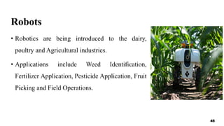Robots
• Robotics are being introduced to the dairy,
poultry and Agricultural industries.
• Applications include Weed Identification,
Fertilizer Application, Pesticide Application, Fruit
Picking and Field Operations.
45
 