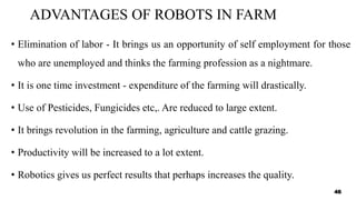 ADVANTAGES OF ROBOTS IN FARM
• Elimination of labor - It brings us an opportunity of self employment for those
who are unemployed and thinks the farming profession as a nightmare.
• It is one time investment - expenditure of the farming will drastically.
• Use of Pesticides, Fungicides etc,. Are reduced to large extent.
• It brings revolution in the farming, agriculture and cattle grazing.
• Productivity will be increased to a lot extent.
• Robotics gives us perfect results that perhaps increases the quality.
46
 
