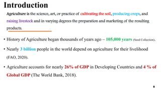 Introduction
Agriculture is the science, art, or practice of cultivating the soil, producing crops, and
raising livestock and in varying degrees the preparation and marketing of the resulting
products.
• History of Agriculture began thousands of years ago – 105,000 years (Seed Collection).
• Nearly 3 billion people in the world depend on agriculture for their livelihood
(FAO, 2020).
• Agriculture accounts for nearly 26% of GDP in Developing Countries and 4 % of
Global GDP (The World Bank, 2018).
5
 
