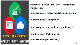 53
Improved access to transportation and storage
Enablement of efficient logistics
Improved market integration
Improved processing and storage efficiency
Improved market and price information
transparency
Improved transport efficiency
POST HARVEST
 
