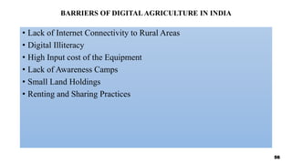 BARRIERS OF DIGITALAGRICULTURE IN INDIA
• Lack of Internet Connectivity to Rural Areas
• Digital Illiteracy
• High Input cost of the Equipment
• Lack of Awareness Camps
• Small Land Holdings
• Renting and Sharing Practices
56
 