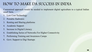 58
HOW TO MAKE DA SUCCESS IN INDIA
Customised approach would be needed to implement digital agriculture to a typical Indian
small farm.
1. Low Cost Technology
2. Portable Hadwares
3. Renting and Sharing platforms
4. Academic Support
5. Increase in Digital Literacy
6. Establishing Series of Networks For Higher Connectivity
7. Performing Training and Awareness Camps
8. Govt. Support to Digi Startups
 