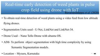 Real-time early detection of weed plants in pulse
crop field using drone with IoT
65
• To obtain real-time detection of weed plants using a video feed from low altitude
flying drones.
• Segmentation Units used - U-Net, LinkNet and LinkNet-34.
• Drone Used – Nano Tello Drone with ubuntu OS.
• AIM- To perform object segmentation with high time complexity by using
Semantic Segmentation models.
• Location – Mysuru, Karnataka
Revanasiddappa et al. (2020)
65
 