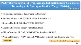 Paddy (Oryza sativa L.) Crop Acreage Estimation using Geo-spatial
Technologies in Shorapur Taluk of Yadgir District
• To Estimate acreage of Paddy crop in Shorapur.
• Satellite utilised – RESOURCESAT-1 & Landsat – 8
• Sensors Used – LISS-III of RESOURCESAT-1.
• Location Shorapur, Yadgir, Karnataka, India.
• GIS software's - ERDAS IMAGINE 2014 and Arc GIS 9.0
• Proximal Sensors – NDVI meter, SPAD meter, infrared gun, Canopy analyzer.
Desai et al.
Research Frontiers in Precision Agriculture
Karnataka
69
 