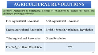 AGRICULTURAL REVOLUTIONS
First Agricultural Revolution Arab Agricultural Revolution
Second Agricultural Revolution British / Scottish Agricultural Revolution
Third Agricultural Revolution Green Revolution
Fourth Agricultural Revolution ???
7
Globally, Agriculture is undergoing a series of revolutions to address the needs and
challenges evolving day by day
 