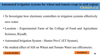 Automated irrigation systems for wheat and tomato crops in arid regions
• To Investigate how electronic controllers in irrigation systems effectively
save water.
• Location - Experimental Farm of the College of Food and Agriculture
Sciences, Riyadh.
• Automated Irrigation System - Hunter Pro-C (ET System).
• He studied effect of AIS on Wheat and Tomato Water use efficiencies.
Ghobari et al.
WATER SA
SAUDI ARABIA 73
 