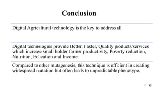 Conclusion
Digital Agricultural technology is the key to address all
Digital technologies provide Better, Faster, Quality products/services
which increase small holder farmer productivity, Poverty reduction,
Nutrition, Education and Income.
Compared to other mutagenesis, this technique is efficient in creating
widespread mutation but often leads to unpredictable phenotype.
77 77
 