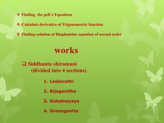  Finding the pell´𝒔 Equations
 Calculate derivative of Trigonometric function
 Finding solution of Diophantine equation of second order
works
 Siddhanta shiromani
(divided into 4 sections)
1. Leelavathi
2. Bijaganitha
3. Goladnayaya
4. Granoganita
 