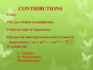 CONTRIBUTIONS
Zero
He gave Method of multiplication
Find sine table in Trigonometry
He gave the following formula used in Geometric
progrression 𝒂 + 𝒂𝒓 + 𝒂𝒓 𝟐+⋯ + 𝒂𝒓 𝒏−𝟏 =
𝒂(𝒓 𝒏−𝟏)
𝒓−𝟏
GEOMETRY
I. Triangles
II. Measurements
III.constructions
 
