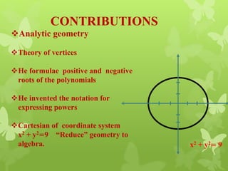 CONTRIBUTIONS
Analytic geometry
Theory of vertices
He formulae positive and negative
roots of the polynomials
He invented the notation for
expressing powers
Cartesian of coordinate system
x2 + y2=9 “Reduce” geometry to
algebra. x2 + y2= 9
 