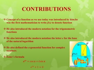 CONTRIBUTIONS
 Concept of a function as we use today was introduced by him;he
was the first mathematician to write f(x) to denote function
 He also introduced the modern notation for the trigonometric
functions
 He also introduced the modern notation the letter e for the base
of the natural logarithm
 He also defined the exponential function for complex
numbers
 Euler´s formula
𝒆𝒊𝒙 = cos 𝒙 + 𝒊 sin 𝒙
𝑒 𝑖𝑥 + 1 = 0
 
