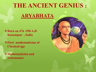 THE ANCIENT GENIUS :
ARYABHATA
Born on 476 -550 A.D
Kusumpur , India
First mathematician of
Classical age
Mathematician and
Astronomer
 