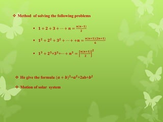  Method of solving the following problems
 𝟏 + 𝟐 + 𝟑 + ⋯ + 𝒏 =
𝒏(𝒏−𝟏)
𝟐
 𝟏 𝟐 + 𝟐 𝟐 + 𝟑 𝟐 + ⋯ + +𝒏 =
𝒏(𝒏+𝟏)(𝟐𝒏+𝟏)
𝟔
 𝟏 𝟑
+ 𝟐 𝟑
+𝟑 𝟑
+⋯ + 𝒏 𝟑
=
𝒏(𝒏+𝟏)
𝟐
𝟐
 He give the formula (𝒂 + 𝒃) 𝟐
=𝒂 𝟐
+2ab+𝒃 𝟐
 Motion of solar system
 