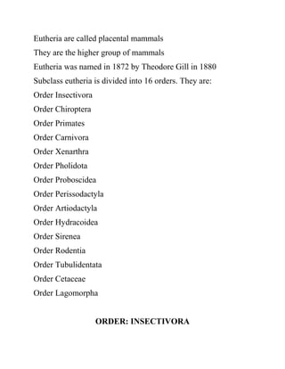 Eutheria are called placental mammals
They are the higher group of mammals
Eutheria was named in 1872 by Theodore Gill in 1880
Subclass eutheria is divided into 16 orders. They are:
Order Insectivora
Order Chiroptera
Order Primates
Order Carnivora
Order Xenarthra
Order Pholidota
Order Proboscidea
Order Perissodactyla
Order Artiodactyla
Order Hydracoidea
Order Sirenea
Order Rodentia
Order Tubulidentata
Order Cetaceae
Order Lagomorpha
ORDER: INSECTIVORA
 