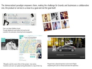 The democratized paradigm empowers them, making the challenge for brands and businesses a collaborative
one, the product or service is a mean to a goal and not the goal itself.




 Free is an Urban Outfitters brand.
 Through digital and social media, the brand turned
 customers into advocates enhancing brand propagation.

                                                                              Text




  Tiffany&Co used the raison d’être of their product - love stories.            Peugeot took a physical experience and turned it Digital.
  Customers and users can upload and tag themselves in a map of their city.     empowering the users to interact and share the experience.
 