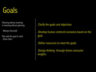 Goals
Planning without meaning
is meaning without planning   .Clarify the goals and objectives
- Winston Churchill -
                              .Develop human centered scenarios based on the
Plan with the goal in mind    goal.
- Brian Solis -
                              .Define resources to meet the goals

                              .Design thinking through driven consumer
                              insights.
 