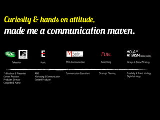 Curiosity & hands on attitude,
made me a communication maven.

        Television             Music                  PR & Communication           Advertising        Design & Brand Strategy



Tv Producer & Presenter   A&R                         Communication Consultant   Strategic Planning   Creativity & Brand strategy
Content Producer          Marketing & Communication                                                   Digital strategy
Producer- Director        Content Producer
Copywriter& Author
 