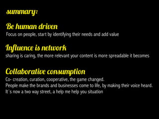 summary:
Be human driven
Focus on people, start by identifying their needs and add value

Influence is network
sharing is caring, the more relevant your content is more spreadable it becomes


Collaborative consumption
Co- creation, curation, cooperative, the game changed.
People make the brands and businesses come to life, by making their voice heard.
It´s now a two way street, a help me help you situation
 
