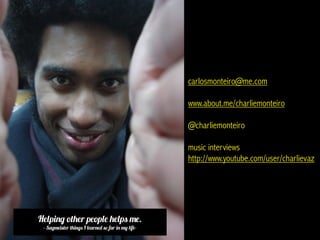 carlosmonteiro@me.com

                                                    www.about.me/charliemonteiro

                                                    @charliemonteiro

                                                    music interviews
                                                    http://www.youtube.com/user/charlievaz




Helping other people helps me.
 - Sagmeister things I learned so far in my life-
 
