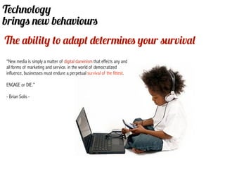 Technology
brings new behaviours
The ability to adapt determines your survival
“New media is simply a matter of digital darwinism that effects any and
all forms of marketing and service. in the world of democratized
influence, businesses must endure a perpetual survival of the fittest.

ENGAGE or DIE.”
                                                               nce
- Brian Solis -
 