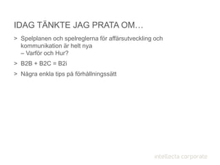 > Spelplanen och spelreglerna för affärsutveckling och
kommunikation är helt nya
– Varför och Hur?
> B2B + B2C = B2i
> Några enkla tips på förhållningssätt
IDAG TÄNKTE JAG PRATA OM…
 