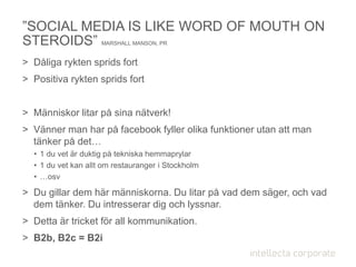 ”SOCIAL MEDIA IS LIKE WORD OF MOUTH ON
STEROIDS” MARSHALL MANSON, PR
> Dåliga rykten sprids fort
> Positiva rykten sprids fort
> Människor litar på sina nätverk!
> Vänner man har på facebook fyller olika funktioner utan att man
tänker på det…
• 1 du vet är duktig på tekniska hemmaprylar
• 1 du vet kan allt om restauranger i Stockholm
• …osv
> Du gillar dem här människorna. Du litar på vad dem säger, och vad
dem tänker. Du intresserar dig och lyssnar.
> Detta är tricket för all kommunikation.
> B2b, B2c = B2i
 