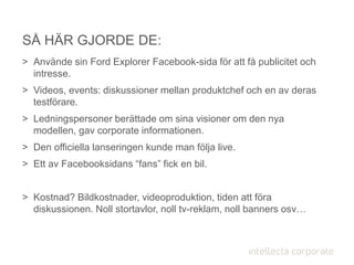 > Använde sin Ford Explorer Facebook-sida för att få publicitet och
intresse.
> Videos, events: diskussioner mellan produktchef och en av deras
testförare.
> Ledningspersoner berättade om sina visioner om den nya
modellen, gav corporate informationen.
> Den officiella lanseringen kunde man följa live.
> Ett av Facebooksidans “fans” fick en bil.
> Kostnad? Bildkostnader, videoproduktion, tiden att föra
diskussionen. Noll stortavlor, noll tv-reklam, noll banners osv…
SÅ HÄR GJORDE DE:
 