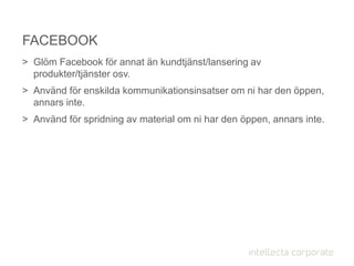 > Glöm Facebook för annat än kundtjänst/lansering av
produkter/tjänster osv.
> Använd för enskilda kommunikationsinsatser om ni har den öppen,
annars inte.
> Använd för spridning av material om ni har den öppen, annars inte.
FACEBOOK
 