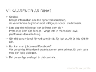 > Googla!
Sök på information om den egna verksamheten,
de varumärken du jobbar med, viktiga personer i din bransch.
> Leta upp din målgrupp, var befinner dem sig?
Prata med dem där dem är. Tvinga inte in människor i nya
plattformar utan anledning.
> Gör ditt egna vägval för vad som är rätt för just er. Allt är inte rätt för
alla.
> Hur kan man jobba med Facebook?
Var personlig. Hitta dem i organisationen som brinner, låt dem vara
med och leda dialogen.
> Det personliga anslaget är det centrala.
VILKA ARENOR ÄR DINA?
 