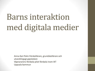 Barns interaktion
med digitala medier
Anna-Kari Palm Förskollärare, grundskollärare och
utvecklingsgruppsledare
Väpnararens förskola pilot förskola inom IKT
Uppsala kommun
 