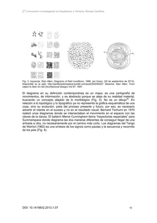 [I2
] Innovación e Investigación en Arquitectura y Territorio. Revista Científica.
DOI: 10.14198/i2.2013.1.07 10
Fig. 3. Izquierda: Stan Allen, Diagrams of field conditions, 1996, (en línea). (30 de septiembre de 2013).
Disponible en la web: http://periferiadomestica.tumblr.com/post/253245427. Derecha: Stan Allen, From
object to field. En AD (Architectural Design) Vol 67, 1997.
El diagrama en su definición contemporánea es un mapa, es una cartografía de
movimientos, de información, y es abstracto porque se aleja de su realidad material,
buscando un concepto alejado de lo morfológico (Fig. 3). No es un dibujo36
. En
relación a lo topológico y lo tipográfico ya no representa la gráfica esquemática de una
cosa, sino su evolución, pista del proceso presente y futuro, por eso, es necesario
advertir el interés en el suceso y no en el resultado visual. Bernard Tschumi en 1970
realizó unos diagramas donde se intersectaban el movimiento en el espacio con las
claves de la danza. El bailarín Merce Cunningham llama “trayectorias espaciales” para
Summerspace donde diagrama las dos maneras diferentes de conseguir llegar de una
entrada a otra, no necesariamente por el camino más corto. Los diagramas del Tango
de Warhol (1962) es una síntesis de los signos como pautas y la secuencia y recorrido
de los pies (Fig. 4).
 