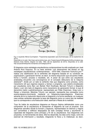 [I2
] Innovación e Investigación en Arquitectura y Territorio. Revista Científica.
DOI: 10.14198/i2.2013.1.07 11
Fig. 4. Izquierda: Merce Cunningham. “Trayectorias espaciales” para Summerscape, (30 de septiembre de
2013).
Disponible en la web: http://repo.sarma.be/burrows_and_Fargion/space%20trajectory%20cunningham.jpg.
Derecha Andy Warhol, diagram de baile, 1962, (30 de septiembre de 2013). Disponible en la web:
http://proyectandoleyendo.wordpress.com/category/2010/
El diagrama como estrategia arquitectónica contemporánea ha sido analizado por José
Antonio Ruiz Esquíroz. En su tesis doctoral “Las dimensiones del tiempo en las
estrategias arquitectónicas contemporáneas : 1978-1995, Eisenman-Tschumi-Lynn”37
realiza una clasificación de la vertientes del diagrama basada en su condición de
organización y generación formal, es decir, la misma disyunción que encuentra Vidler,
forma o función, proceso o resultado, etc. A pesar de que entre sus arquitectos
analizados encuentra una convergencia en el concepto deleuziano de la máquina
abstracta38
, divide por un lado la vertiente más que diagrama como proceso, como
mecanismo útil que organiza espacio y tiempo o programa, que estaría encabezado
por arquitectos como Ben van Berkel, Rem Koolhaas, Bernard Tchumi o Alejandro
Zaera; y por otro lado el diagrama como mecanismo de generación formal, lo que él
denomina matriz cuatridimensional, representado por Peter Eisenman, Greg Lynn o
Reiser y Umemoto. Mientras Tchumi, por ejemplo, representa tres conceptos como
evento-espacio-movimiento mediante un fotograma-mapa-diagrama, Eisenman
advierte de la no traducción literal entre el diagrama y la forma resultante, en cualquier
caso ambas vertientes apoyarán la tesis del diagrama como un nuevo tipo de realidad
que no corresponde a una traducción ideal, esencial o filiada de la realidad.
Toyo Ito habla de arquitectura diagrama en Kazuyo Sejima definiéndola como una
compresión de la arquitectura al transportar el diagrama tal cual al proyecto. Sus
diagramas sencillos donde la función y espacios, representados en blancos y negros
son convertidos a edificios despojados de todo complejo formal y asumiendo la
capacidad del diagrama como principio y fin de su arquitectura. Sus diagramas son
proyectos, no herramientas de estos. Ella los desarrolla, los idea como mapa, como bit
esencial de información y resultado, integrando lo físico y lo intelectual, es decir,
 