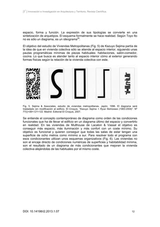 [I2
] Innovación e Investigación en Arquitectura y Territorio. Revista Científica.
DOI: 10.14198/i2.2013.1.07 12
espacio, forma y función. La expresión de sus tipologías se convierte en una
sintetización de arquetipos. El esquema formalmente se hace realidad. Según Toyo Ito
no es sólo un diagrama, es un ideograma39
.
El objetivo del estudio de Viviendas Metropolitanas (Fig. 5) de Kazuyo Sejima partía de
la idea de que en vivienda colectiva sólo se atiende al espacio interior, siguiendo unas
pautas programáticas mínimas de piezas habituales: habitaciones, salón-comedor,
cocina. Lo que busca es atender tanto al espacio interior cómo al exterior generando
formas físicas según la relación de la vivienda colectiva con este.
Fig. 5. Sejima & Associates, estudio de viviendas metropolitanas, Japón, 1996. El diagrama será
trasladado sin modificación al edificio. El Croquis. “Kazuyo Sejima + Ryue Nishizawa (1983-2004)”. Nº
77(I)+99+121+122. Madrid: Editorial El Croquis, 2007.
Se entiende el concepto contemporáneo de diagrama como orden de las condiciones
funcionales que ha de llevar el edificio en un diagrama último del espacio y convertirlo
en realidad. En las viviendas de Mullhouse de Lacaton & Vassal el objetivo es
conseguir más espacio, más iluminación y más confort con un coste mínimo. Su
objetivo es funcional y quieren conseguir que todas las salas de estar tengan una
superficie de ocho metros como mínimo a sur. Para resolver todo el programa con
esos condicionantes utilizan unos esquemas organizativos (Fig. 6). Las viviendas no
son el encaje directo de condiciones numéricas de superficies y habitabilidad mínima,
son el resultado de un diagrama de más condicionantes que mejoran la vivienda
colectiva alejándolas de las habituales por el mismo coste.
 